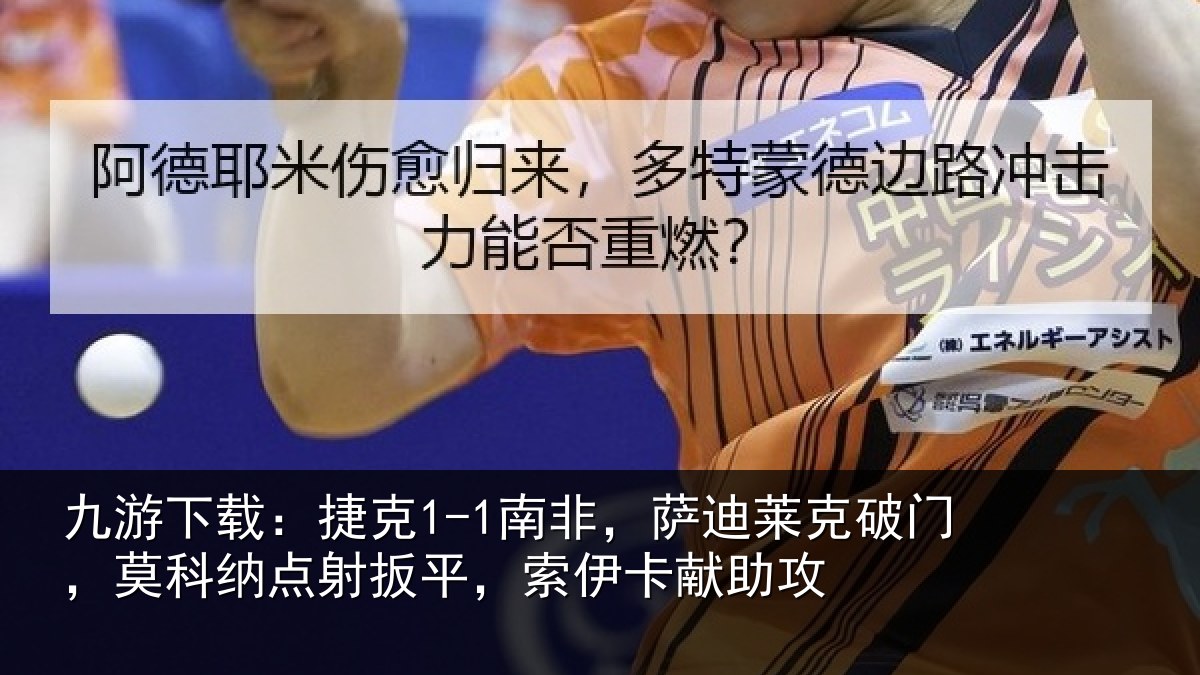 九游下载：捷克1-1南非，萨迪莱克破门，莫科纳点射扳平，索伊卡献助攻