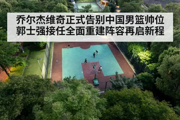 乔尔杰维奇正式告别中国男篮帅位郭士强接任全面重建阵容再启新程