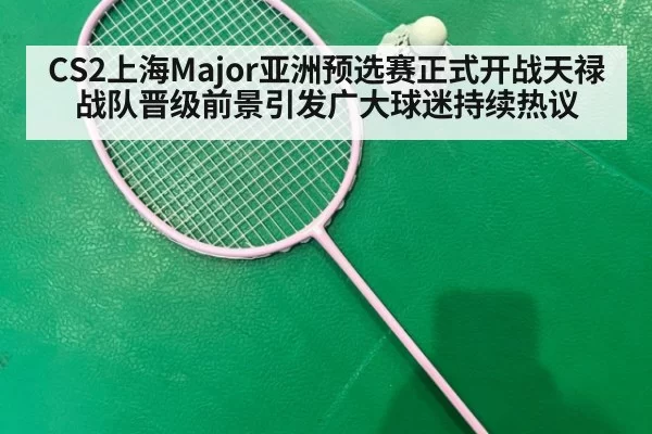 CS2上海Major亚洲预选赛正式开战天禄战队晋级前景引发广大球迷持续热议