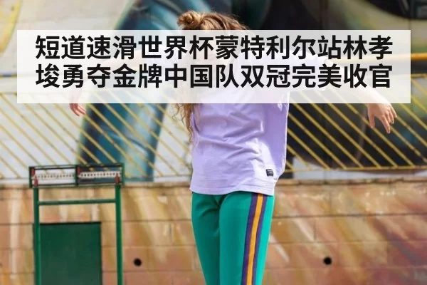 短道速滑世界杯蒙特利尔站林孝埈勇夺金牌中国队双冠完美收官