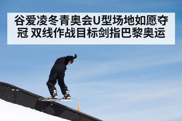 谷爱凌冬青奥会U型场地如愿夺冠 双线作战目标剑指巴黎奥运