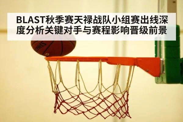BLAST秋季赛天禄战队小组赛出线深度分析关键对手与赛程影响晋级前景